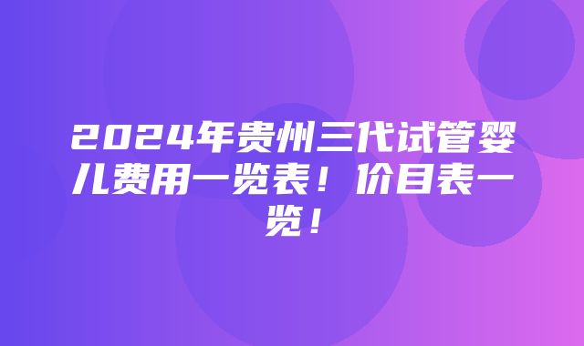 2024年贵州三代试管婴儿费用一览表！价目表一览！