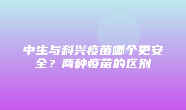 中生与科兴疫苗哪个更安全？两种疫苗的区别