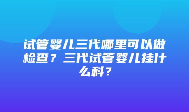 试管婴儿三代哪里可以做检查？三代试管婴儿挂什么科？