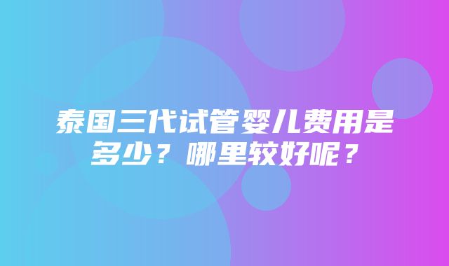 泰国三代试管婴儿费用是多少？哪里较好呢？