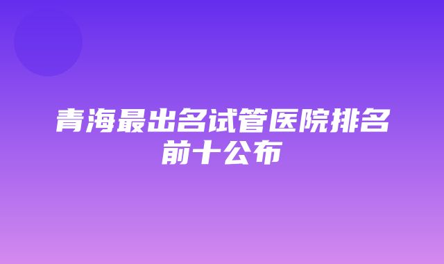 青海最出名试管医院排名前十公布