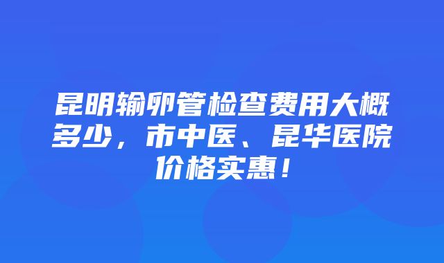 昆明输卵管检查费用大概多少，市中医、昆华医院价格实惠！