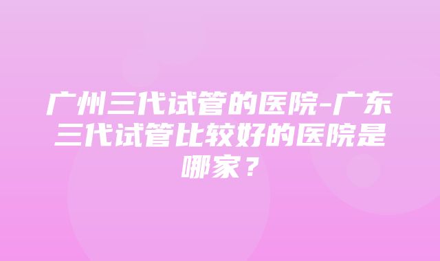 广州三代试管的医院-广东三代试管比较好的医院是哪家？