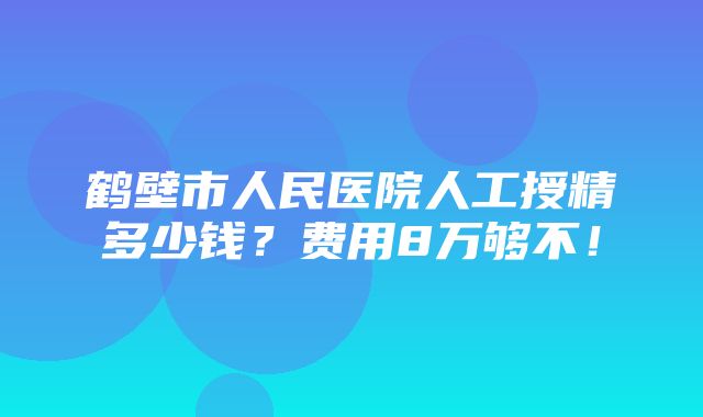 鹤壁市人民医院人工授精多少钱？费用8万够不！