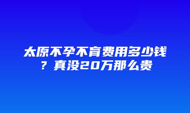 太原不孕不育费用多少钱？真没20万那么贵