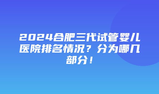 2024合肥三代试管婴儿医院排名情况？分为哪几部分！