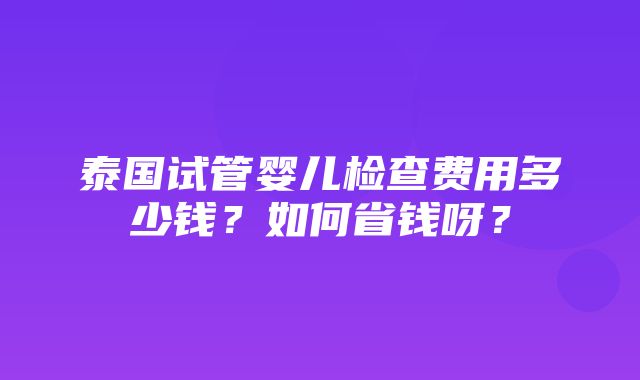 泰国试管婴儿检查费用多少钱？如何省钱呀？