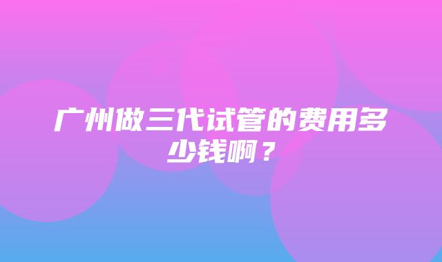 广州做三代试管的费用多少钱啊？