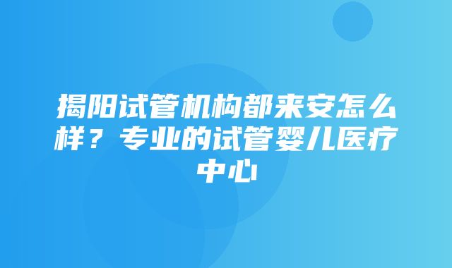 揭阳试管机构都来安怎么样？专业的试管婴儿医疗中心