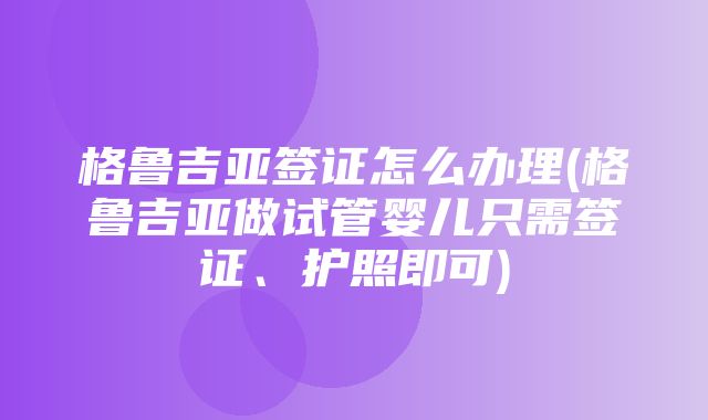 格鲁吉亚签证怎么办理(格鲁吉亚做试管婴儿只需签证、护照即可)