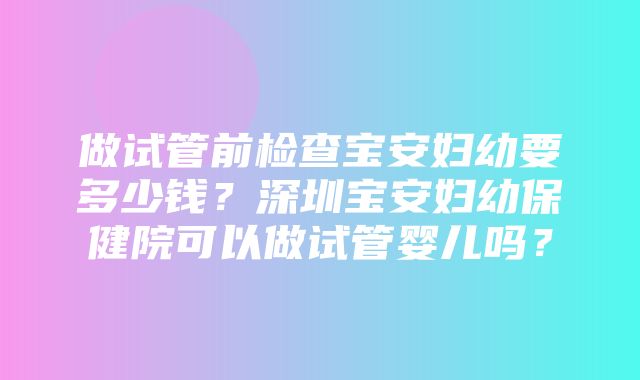 做试管前检查宝安妇幼要多少钱？深圳宝安妇幼保健院可以做试管婴儿吗？