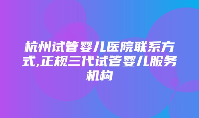 杭州试管婴儿医院联系方式,正规三代试管婴儿服务机构