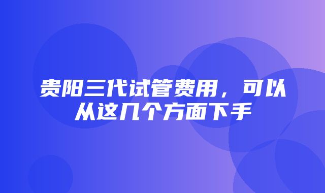 贵阳三代试管费用，可以从这几个方面下手