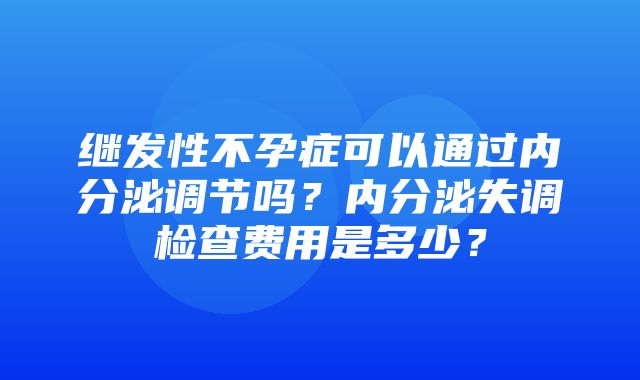 继发性不孕症可以通过内分泌调节吗？内分泌失调检查费用是多少？