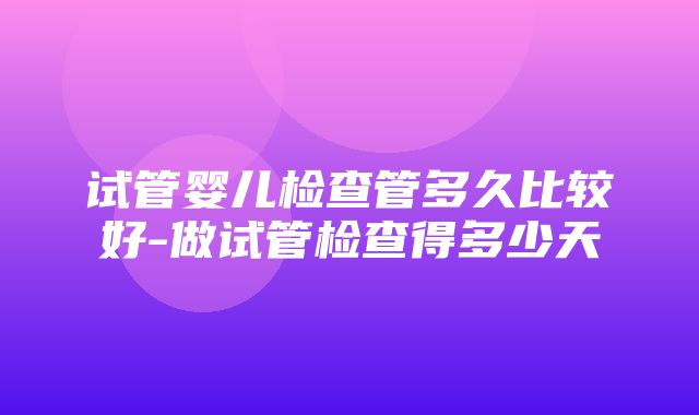 试管婴儿检查管多久比较好-做试管检查得多少天