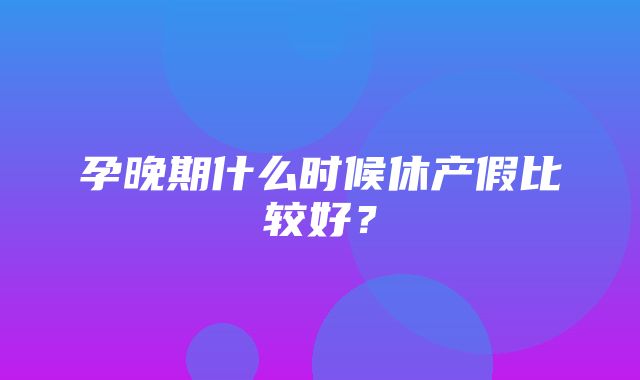 孕晚期什么时候休产假比较好？