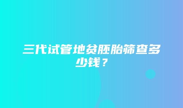 三代试管地贫胚胎筛查多少钱？