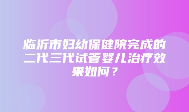 临沂市妇幼保健院完成的二代三代试管婴儿治疗效果如何？