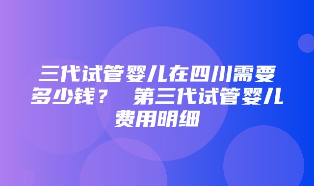 三代试管婴儿在四川需要多少钱？ 第三代试管婴儿费用明细