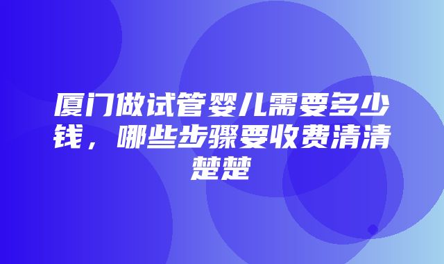 厦门做试管婴儿需要多少钱，哪些步骤要收费清清楚楚