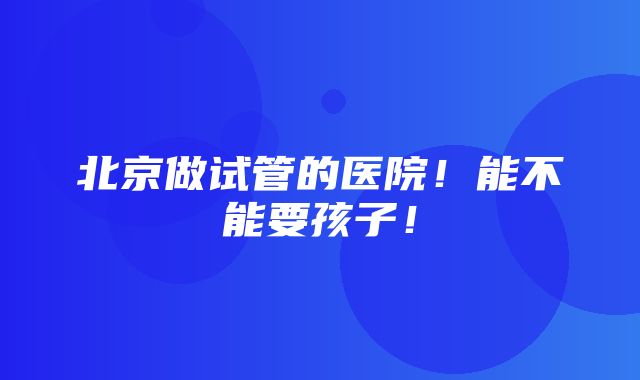 北京做试管的医院！能不能要孩子！