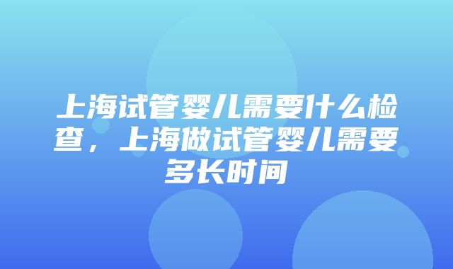 上海试管婴儿需要什么检查，上海做试管婴儿需要多长时间