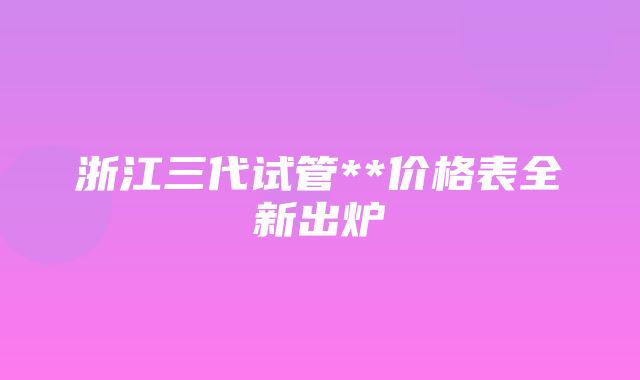 浙江三代试管**价格表全新出炉