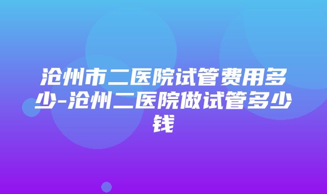 沧州市二医院试管费用多少-沧州二医院做试管多少钱