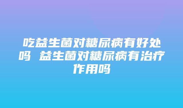 吃益生菌对糖尿病有好处吗 益生菌对糖尿病有治疗作用吗