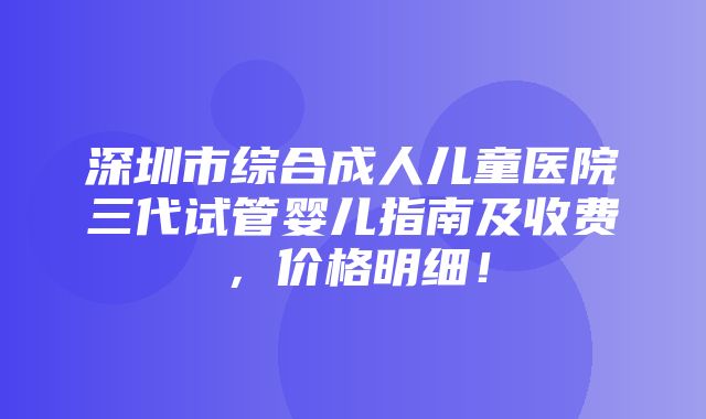 深圳市综合成人儿童医院三代试管婴儿指南及收费，价格明细！