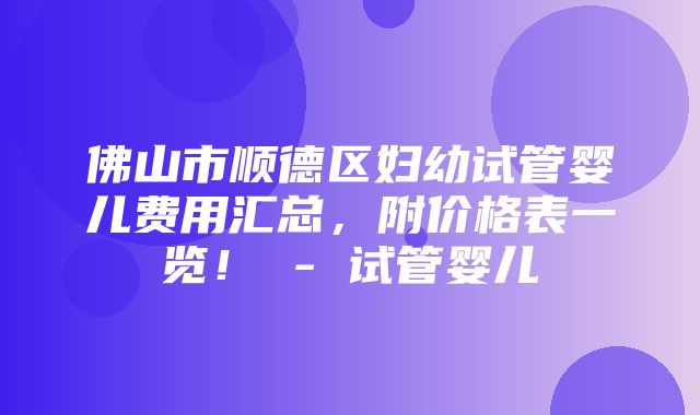 佛山市顺德区妇幼试管婴儿费用汇总，附价格表一览！ - 试管婴儿