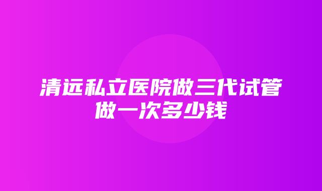 清远私立医院做三代试管做一次多少钱