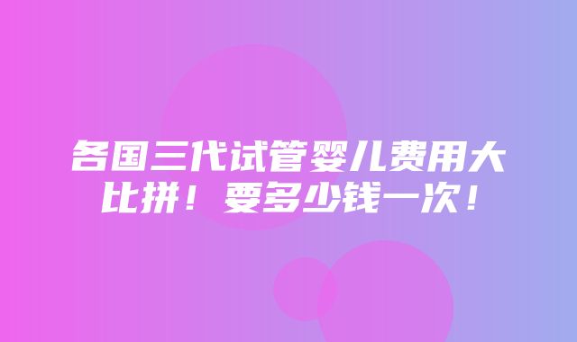 各国三代试管婴儿费用大比拼！要多少钱一次！