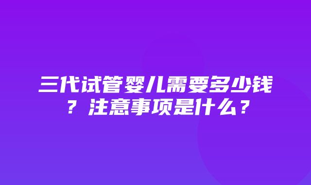 三代试管婴儿需要多少钱？注意事项是什么？