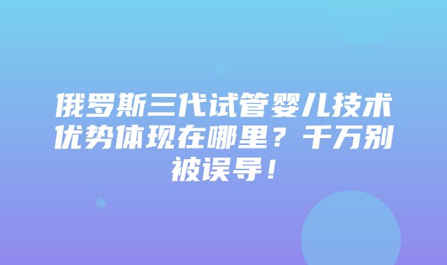 俄罗斯三代试管婴儿技术优势体现在哪里？千万别被误导！