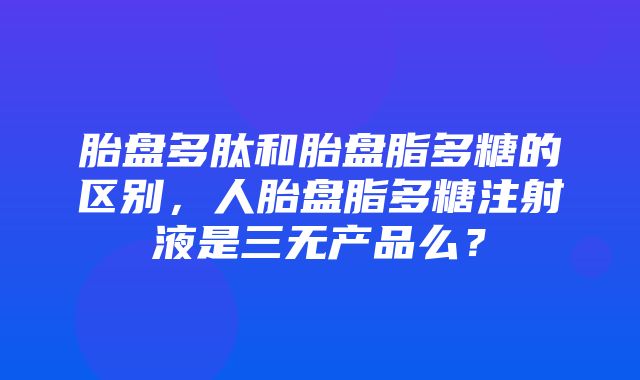 胎盘多肽和胎盘脂多糖的区别，人胎盘脂多糖注射液是三无产品么？