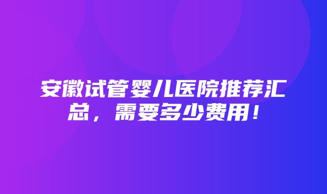 安徽试管婴儿医院推荐汇总，需要多少费用！