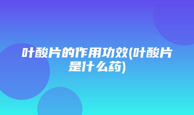 叶酸片的作用功效(叶酸片是什么药)