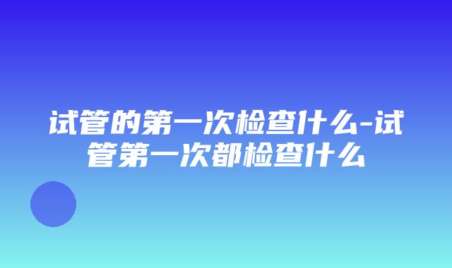 试管的第一次检查什么-试管第一次都检查什么