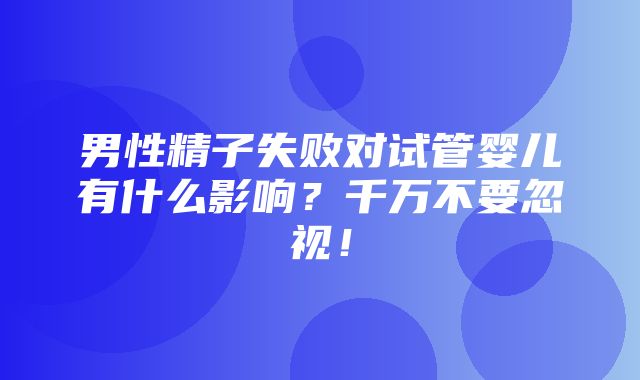 男性精子失败对试管婴儿有什么影响？千万不要忽视！