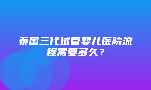 泰国三代试管婴儿医院流程需要多久？