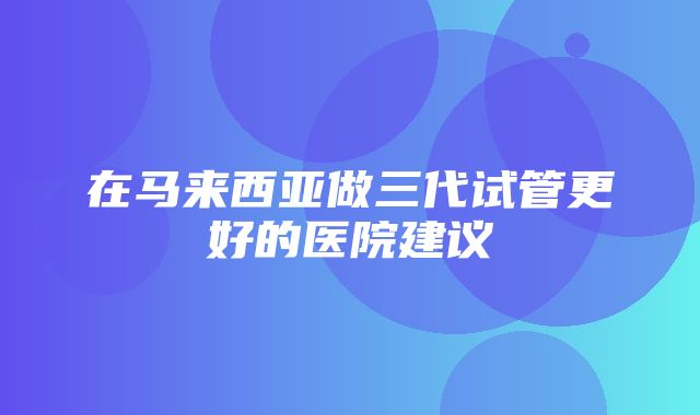 在马来西亚做三代试管更好的医院建议