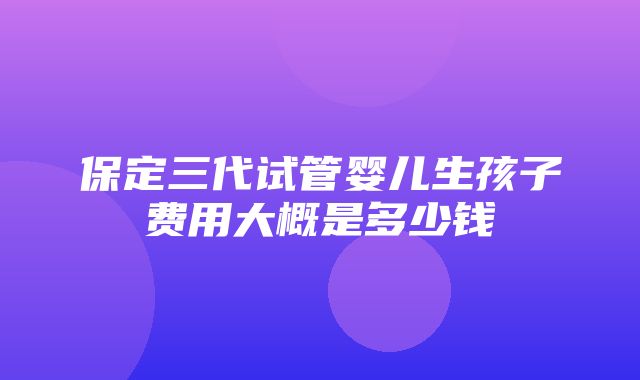 保定三代试管婴儿生孩子费用大概是多少钱