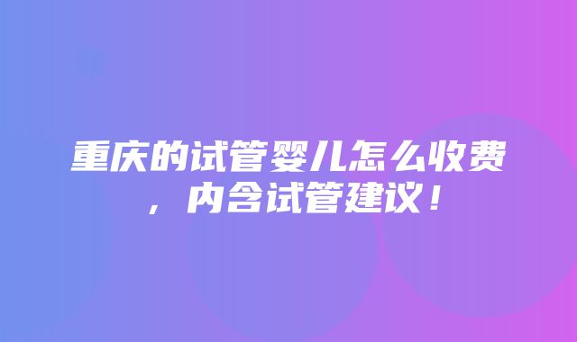 重庆的试管婴儿怎么收费，内含试管建议！