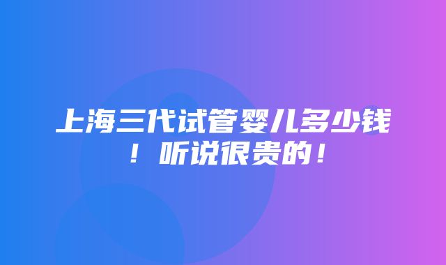 上海三代试管婴儿多少钱！听说很贵的！