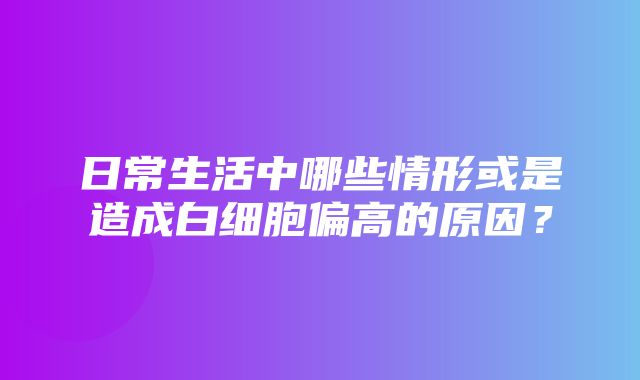 日常生活中哪些情形或是造成白细胞偏高的原因？