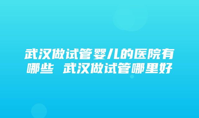 武汉做试管婴儿的医院有哪些 武汉做试管哪里好