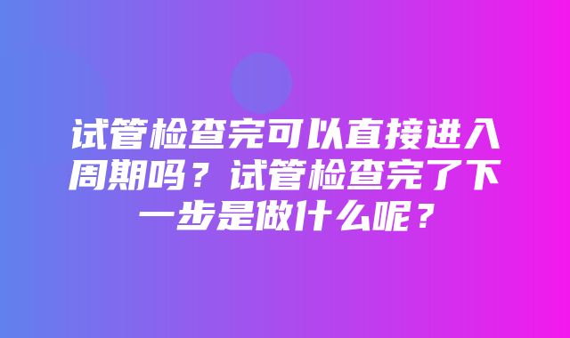 试管检查完可以直接进入周期吗？试管检查完了下一步是做什么呢？