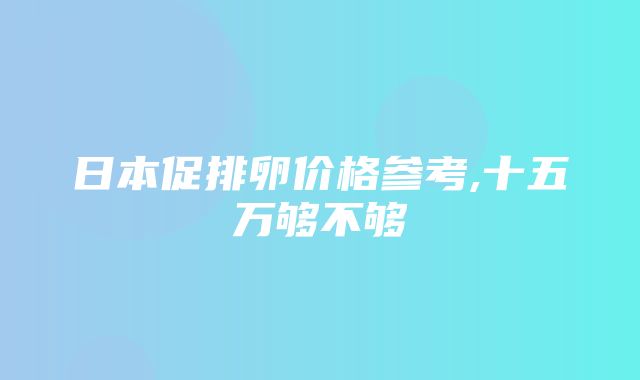 日本促排卵价格参考,十五万够不够