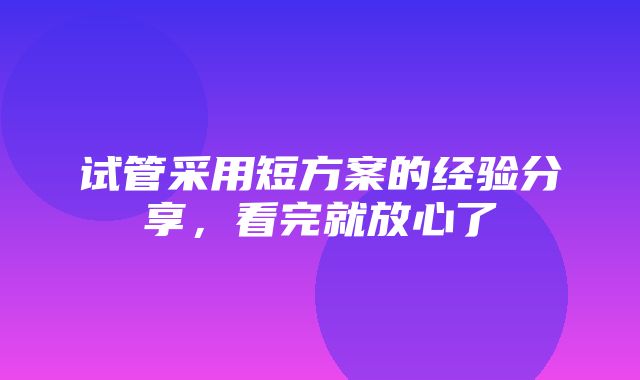 试管采用短方案的经验分享，看完就放心了